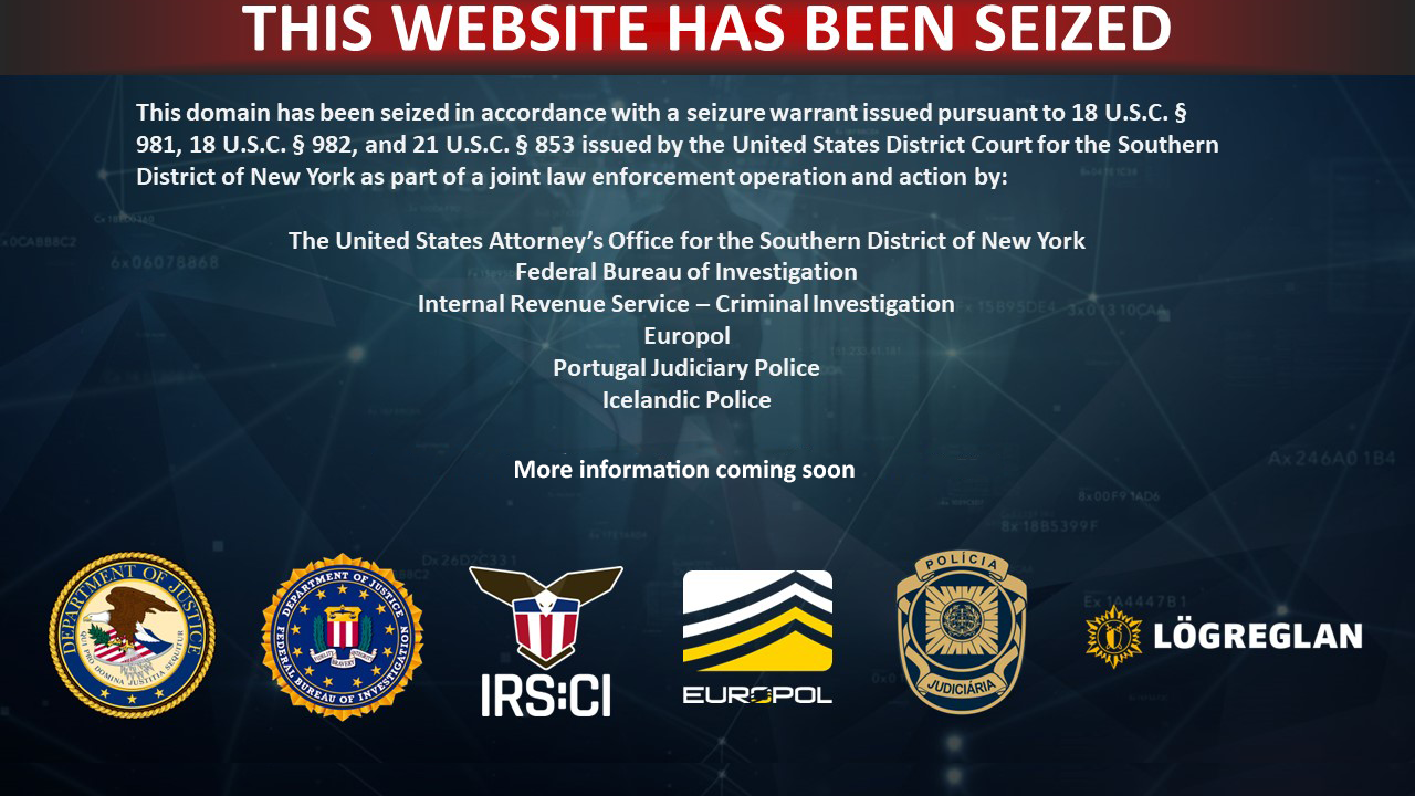 This domain has been seized in accordance with a seizure warrant issued pursuant to 18 U.S.C. Â§ 981, 18 U.S.C. Â§ 982, and 21 U.S.C. Â§ 853 issued by the United States District Court for the Southern District of New York as part of a joint law enforcement operation and action by:

      The United States Attorneyâ€™s Office for the Southern District of New York
      Federal Bureau of Investigation
      Internal Revenue Service â€“ Criminal Investigation
      Europol
      Portugal Judiciary Police
      Icelandic Police
      
      For additional information, see https://www.justice.gov.
      